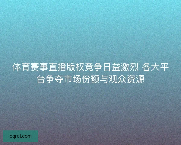 体育赛事直播版权竞争日益激烈 各大平台争夺市场份额与观众资源